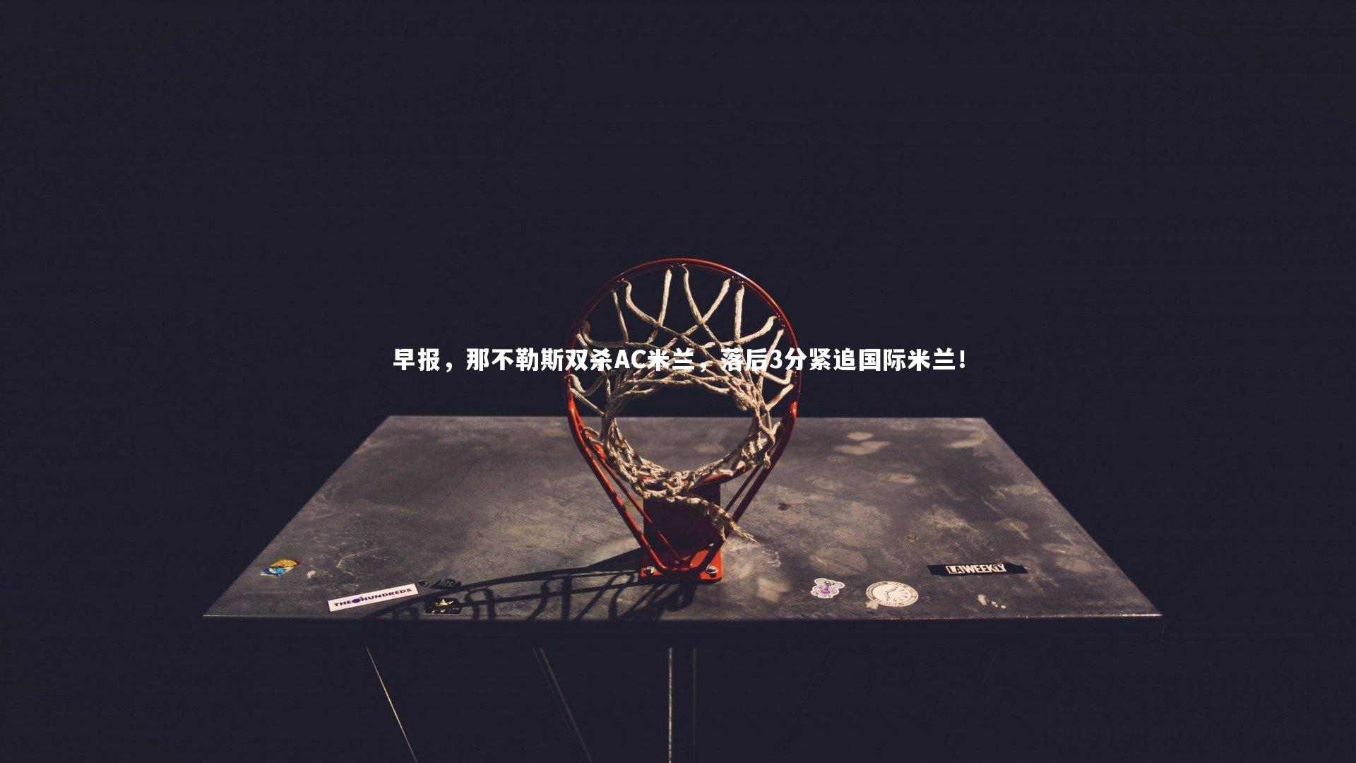 友博体育app-早报，那不勒斯双杀AC米兰，落后3分紧追国际米兰！